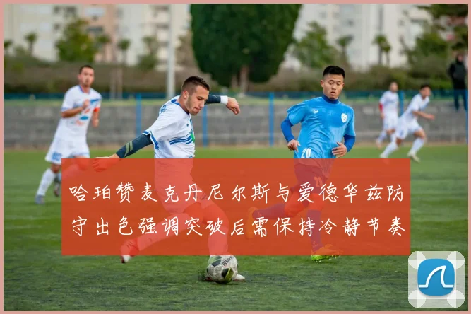 哈珀赞麦克丹尼尔斯与爱德华兹防守出色强调突破后需保持冷静节奏