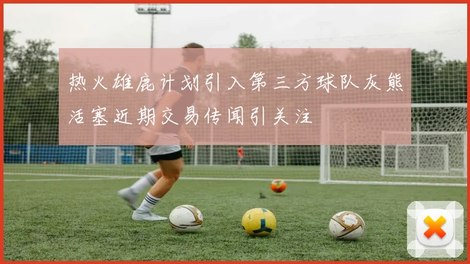 热火雄鹿计划引入第三方球队灰熊活塞近期交易传闻引关注