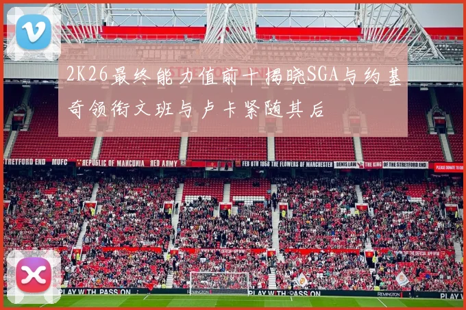 2K26最终能力值前十揭晓SGA与约基奇领衔文班与卢卡紧随其后