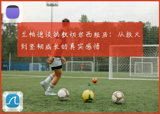 兰帕德谈执教切尔西经历：从救火到坚韧成长的真实感悟