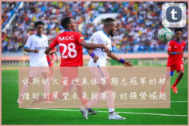 休斯顿火箭迎来休赛期总冠军的辉煌时刻展望未来新赛季的强势崛起