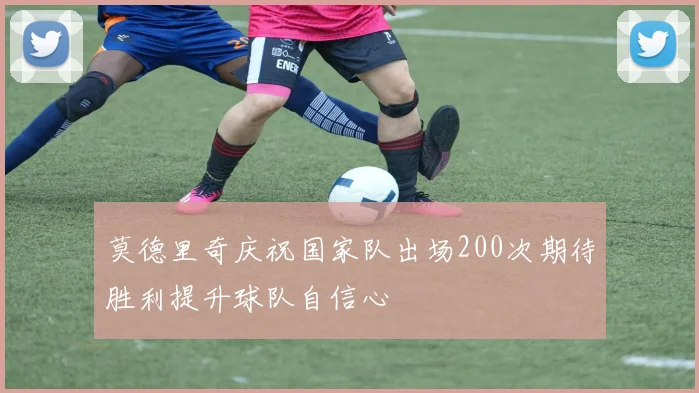 莫德里奇庆祝国家队出场200次期待胜利提升球队自信心