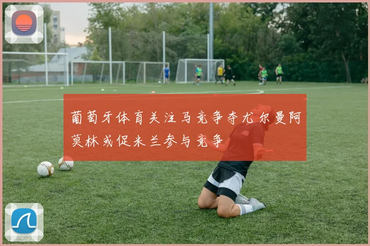 葡萄牙体育关注马竞争夺尤尔曼阿莫林或促米兰参与竞争