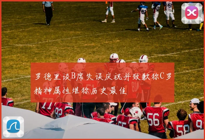 罗德里谈B席失误庆祝并致歉称C罗精神属性堪称历史最佳
