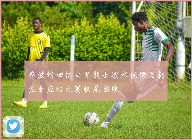香波特回忆当年骑士战术优势马刺无奈应对比赛收尾困境