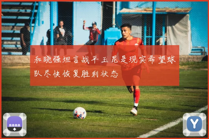 和晓强坦言战平玉昆是现实希望球队尽快恢复胜利状态