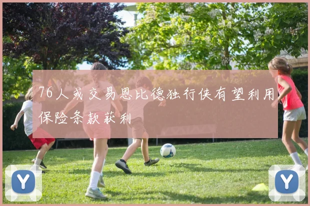76人或交易恩比德独行侠有望利用保险条款获利