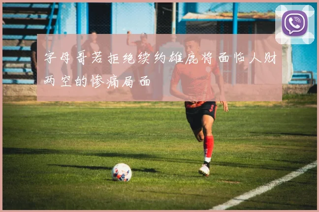 字母哥若拒绝续约雄鹿将面临人财两空的惨痛局面