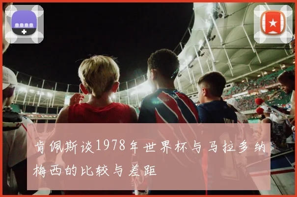肯佩斯谈1978年世界杯与马拉多纳梅西的比较与差距
