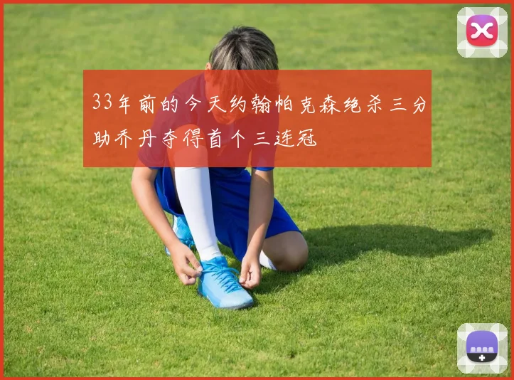 33年前的今天约翰帕克森绝杀三分助乔丹夺得首个三连冠
