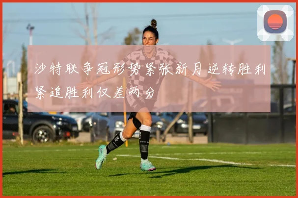沙特联争冠形势紧张新月逆转胜利紧追胜利仅差两分